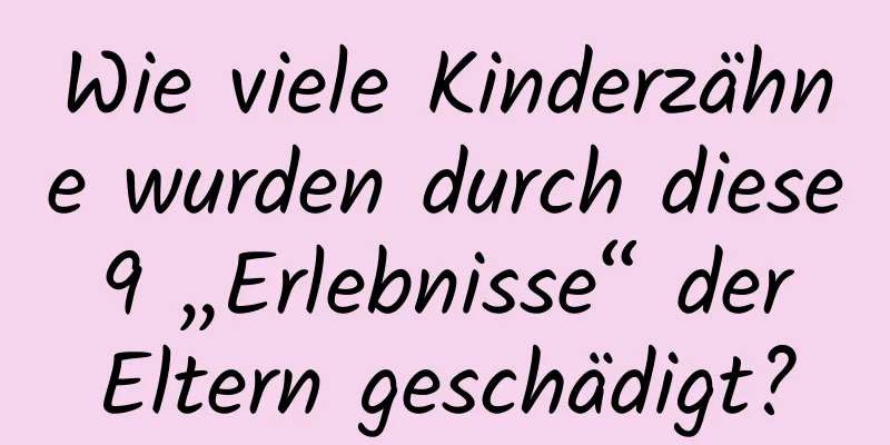 Wie viele Kinderzähne wurden durch diese 9 „Erlebnisse“ der Eltern geschädigt?