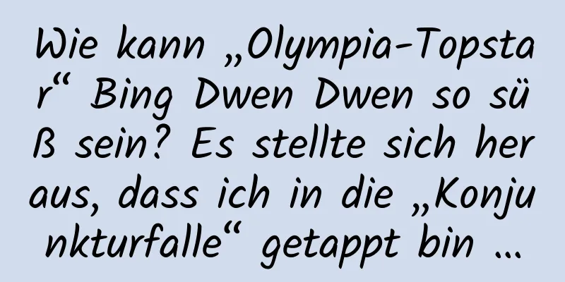 Wie kann „Olympia-Topstar“ Bing Dwen Dwen so süß sein? Es stellte sich heraus, dass ich in die „Konjunkturfalle“ getappt bin …