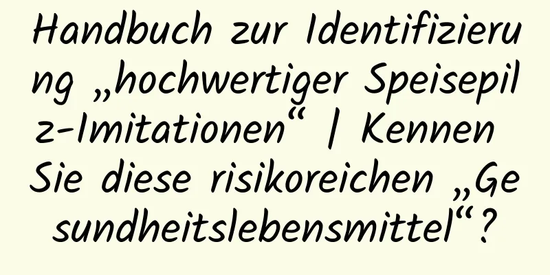 Handbuch zur Identifizierung „hochwertiger Speisepilz-Imitationen“ | Kennen Sie diese risikoreichen „Gesundheitslebensmittel“?