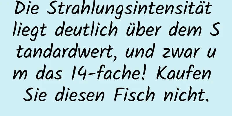 Die Strahlungsintensität liegt deutlich über dem Standardwert, und zwar um das 14-fache! Kaufen Sie diesen Fisch nicht.