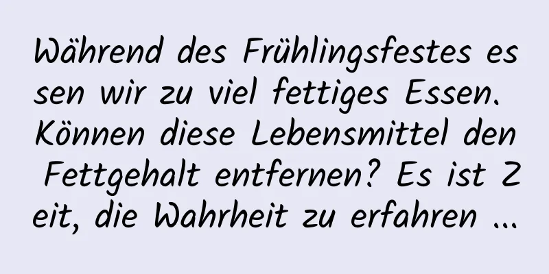 Während des Frühlingsfestes essen wir zu viel fettiges Essen. Können diese Lebensmittel den Fettgehalt entfernen? Es ist Zeit, die Wahrheit zu erfahren ...