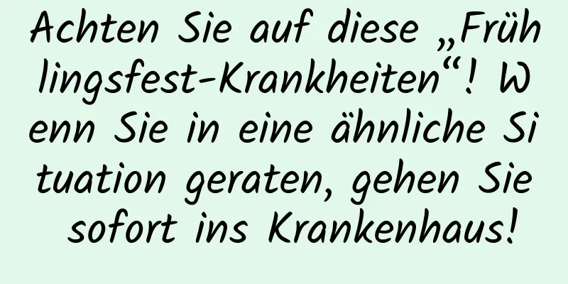 Achten Sie auf diese „Frühlingsfest-Krankheiten“! Wenn Sie in eine ähnliche Situation geraten, gehen Sie sofort ins Krankenhaus!