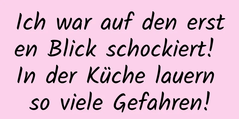 Ich war auf den ersten Blick schockiert! In der Küche lauern so viele Gefahren!