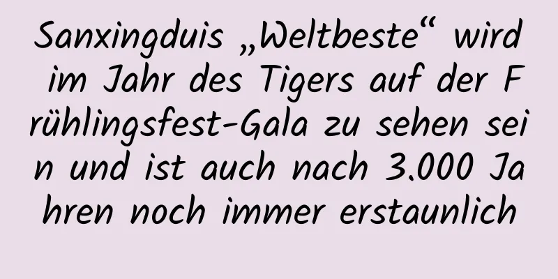 Sanxingduis „Weltbeste“ wird im Jahr des Tigers auf der Frühlingsfest-Gala zu sehen sein und ist auch nach 3.000 Jahren noch immer erstaunlich