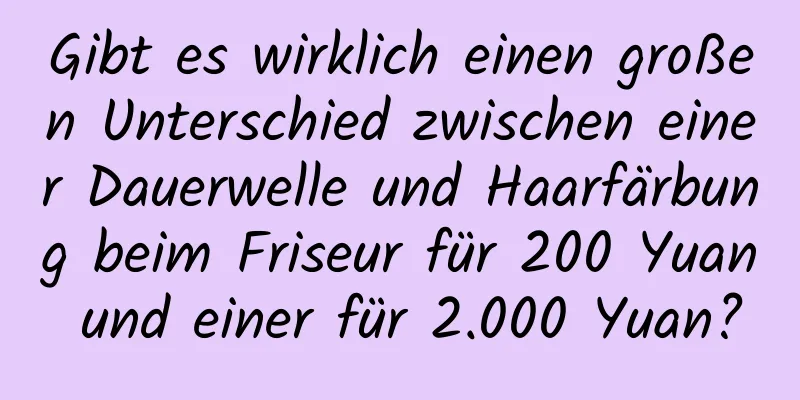 Gibt es wirklich einen großen Unterschied zwischen einer Dauerwelle und Haarfärbung beim Friseur für 200 Yuan und einer für 2.000 Yuan?