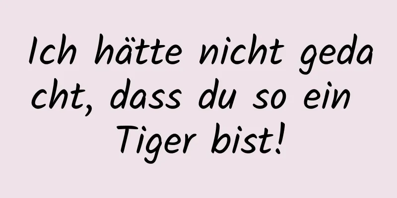 Ich hätte nicht gedacht, dass du so ein Tiger bist!