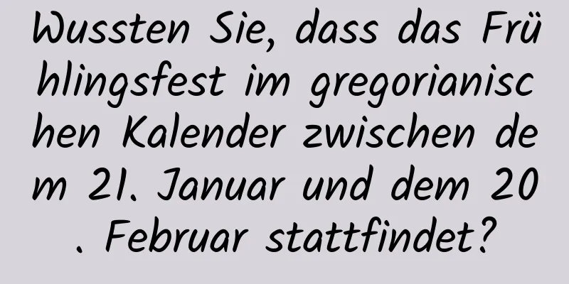 Wussten Sie, dass das Frühlingsfest im gregorianischen Kalender zwischen dem 21. Januar und dem 20. Februar stattfindet?