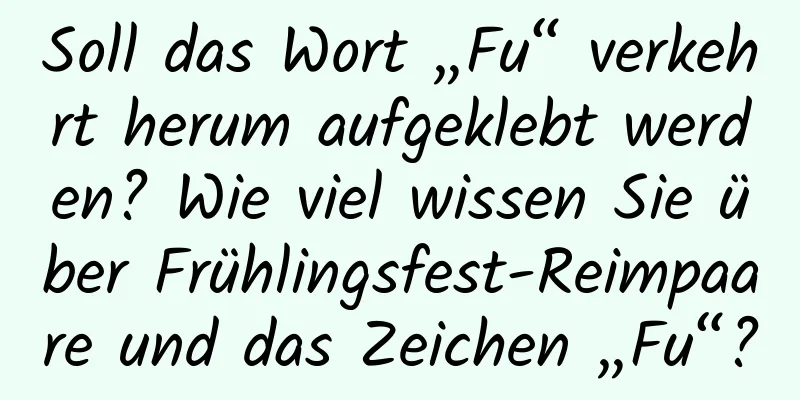 Soll das Wort „Fu“ verkehrt herum aufgeklebt werden? Wie viel wissen Sie über Frühlingsfest-Reimpaare und das Zeichen „Fu“?