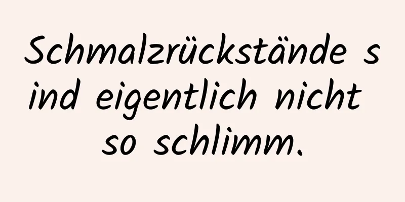 Schmalzrückstände sind eigentlich nicht so schlimm.