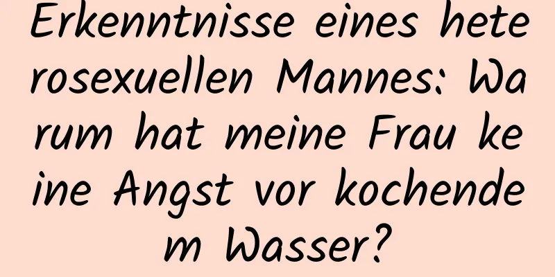 Erkenntnisse eines heterosexuellen Mannes: Warum hat meine Frau keine Angst vor kochendem Wasser?