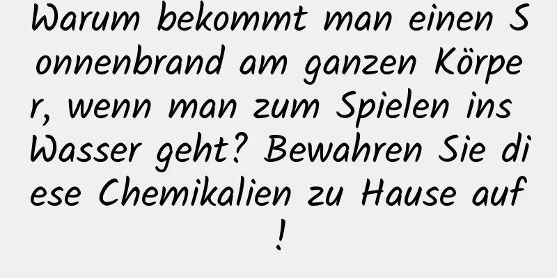 Warum bekommt man einen Sonnenbrand am ganzen Körper, wenn man zum Spielen ins Wasser geht? Bewahren Sie diese Chemikalien zu Hause auf!