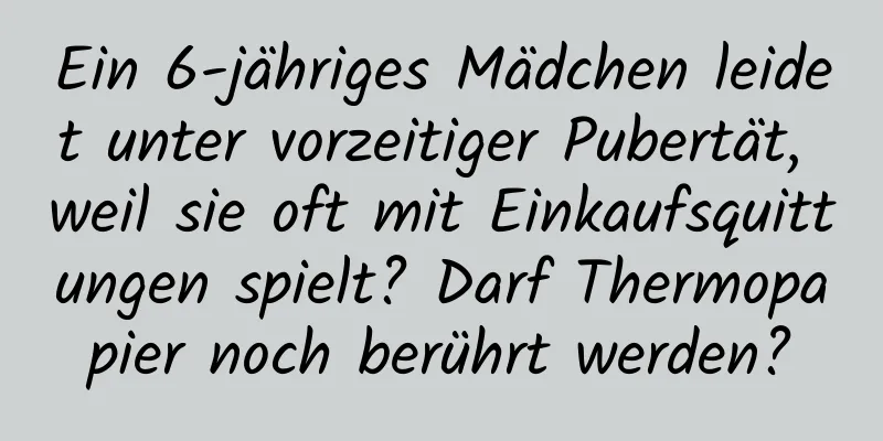 Ein 6-jähriges Mädchen leidet unter vorzeitiger Pubertät, weil sie oft mit Einkaufsquittungen spielt? Darf Thermopapier noch berührt werden?