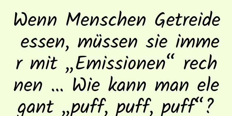 Wenn Menschen Getreide essen, müssen sie immer mit „Emissionen“ rechnen … Wie kann man elegant „puff, puff, puff“?