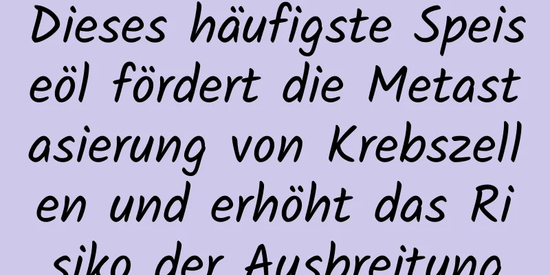 Dieses häufigste Speiseöl fördert die Metastasierung von Krebszellen und erhöht das Risiko der Ausbreitung