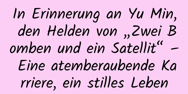 In Erinnerung an Yu Min, den Helden von „Zwei Bomben und ein Satellit“ – Eine atemberaubende Karriere, ein stilles Leben