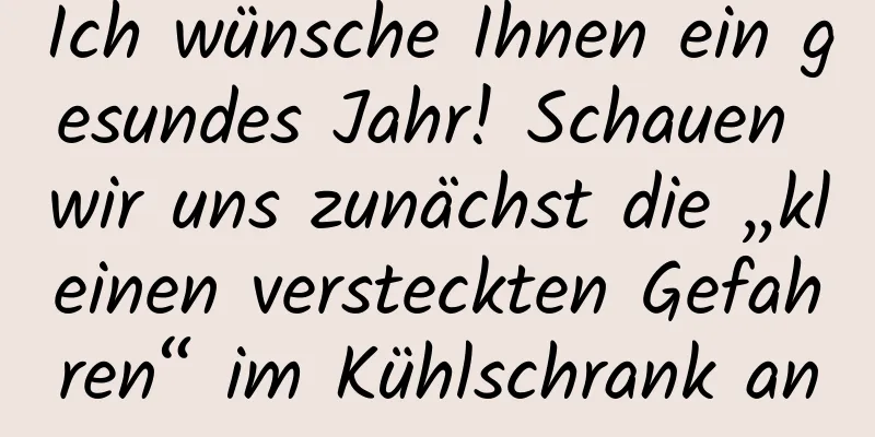Ich wünsche Ihnen ein gesundes Jahr! Schauen wir uns zunächst die „kleinen versteckten Gefahren“ im Kühlschrank an