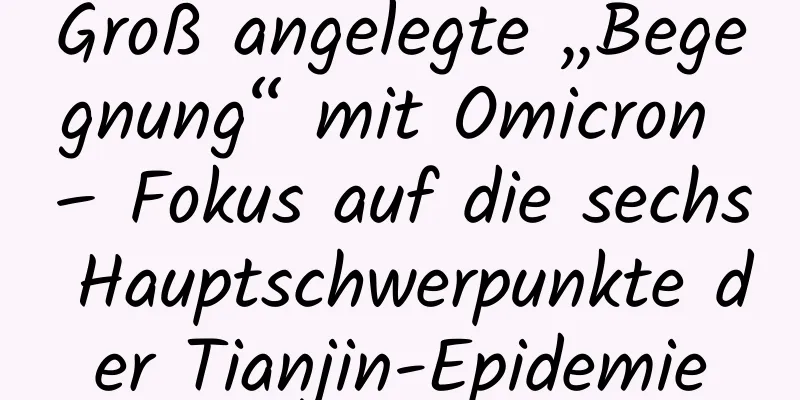 Groß angelegte „Begegnung“ mit Omicron – Fokus auf die sechs Hauptschwerpunkte der Tianjin-Epidemie