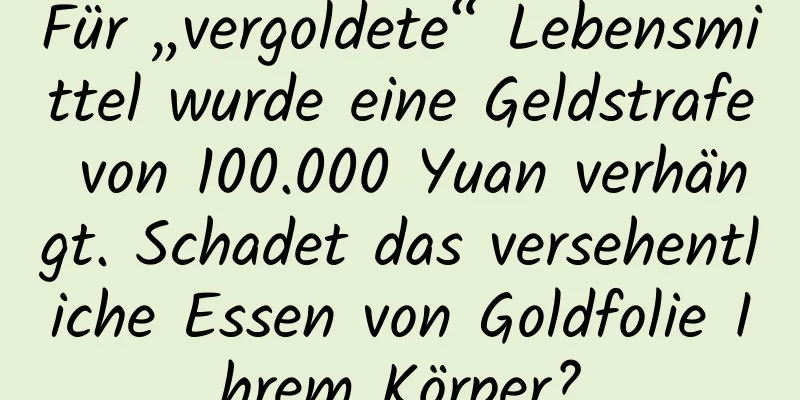 Für „vergoldete“ Lebensmittel wurde eine Geldstrafe von 100.000 Yuan verhängt. Schadet das versehentliche Essen von Goldfolie Ihrem Körper?