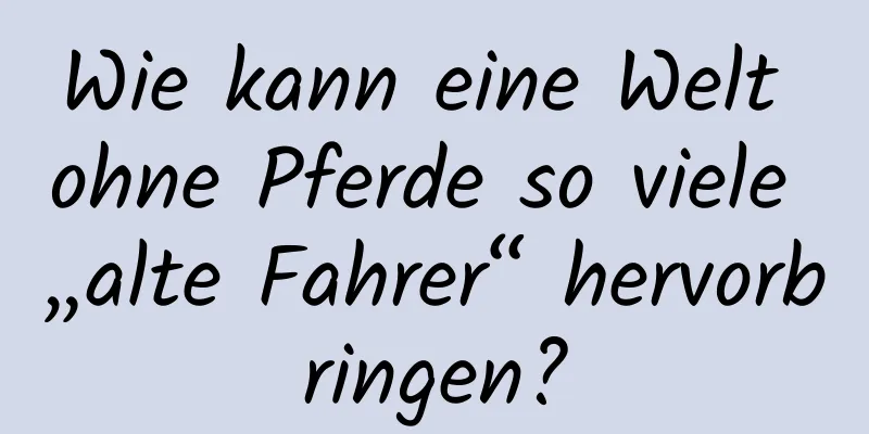 Wie kann eine Welt ohne Pferde so viele „alte Fahrer“ hervorbringen?
