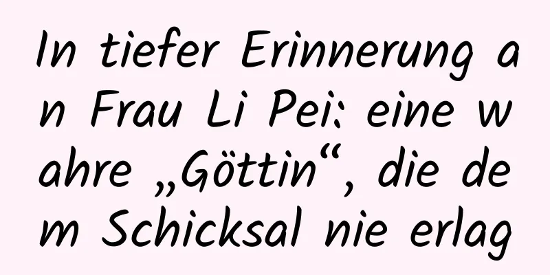 In tiefer Erinnerung an Frau Li Pei: eine wahre „Göttin“, die dem Schicksal nie erlag
