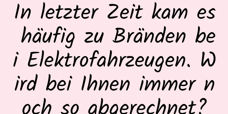 In letzter Zeit kam es häufig zu Bränden bei Elektrofahrzeugen. Wird bei Ihnen immer noch so abgerechnet?