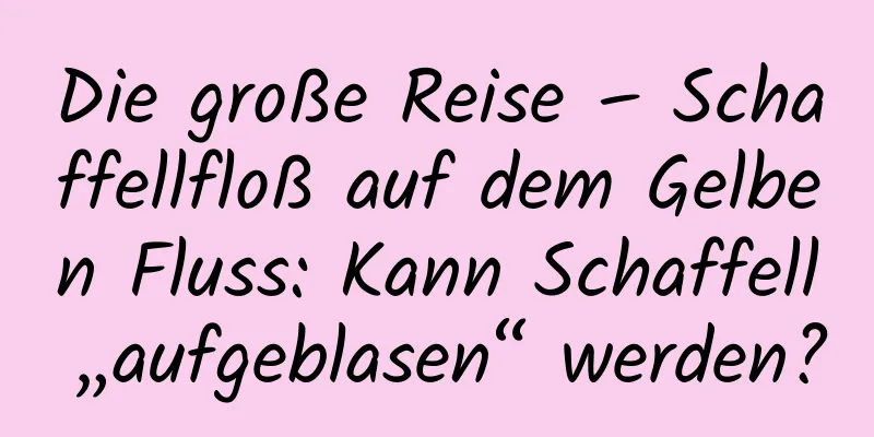 Die große Reise – Schaffellfloß auf dem Gelben Fluss: Kann Schaffell „aufgeblasen“ werden?