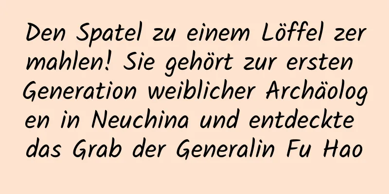 Den Spatel zu einem Löffel zermahlen! Sie gehört zur ersten Generation weiblicher Archäologen in Neuchina und entdeckte das Grab der Generalin Fu Hao