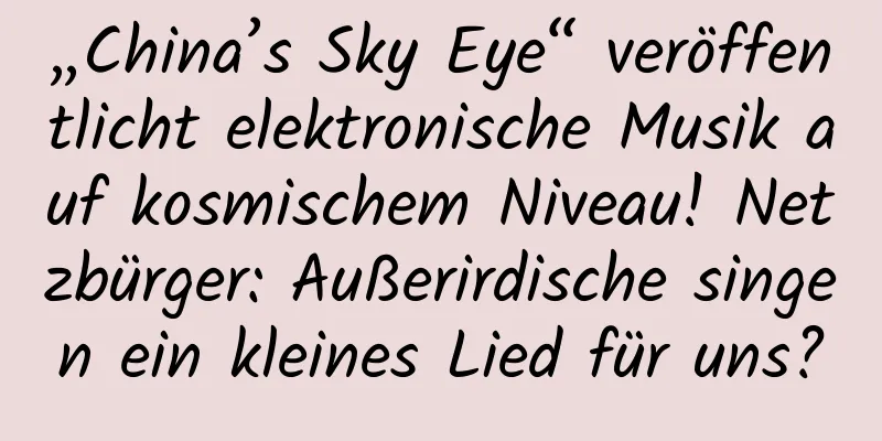 „China’s Sky Eye“ veröffentlicht elektronische Musik auf kosmischem Niveau! Netzbürger: Außerirdische singen ein kleines Lied für uns?