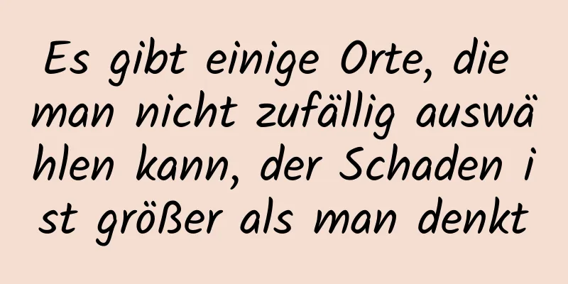 Es gibt einige Orte, die man nicht zufällig auswählen kann, der Schaden ist größer als man denkt