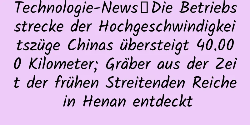 Technologie-News丨Die Betriebsstrecke der Hochgeschwindigkeitszüge Chinas übersteigt 40.000 Kilometer; Gräber aus der Zeit der frühen Streitenden Reiche in Henan entdeckt