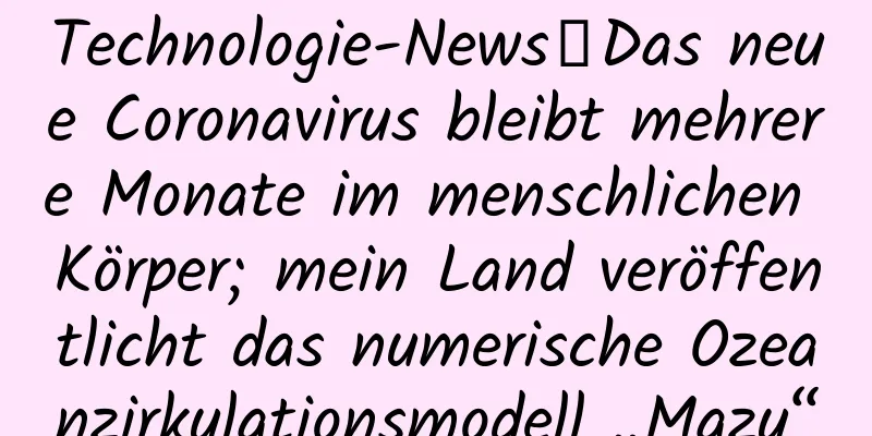 Technologie-News丨Das neue Coronavirus bleibt mehrere Monate im menschlichen Körper; mein Land veröffentlicht das numerische Ozeanzirkulationsmodell „Mazu“