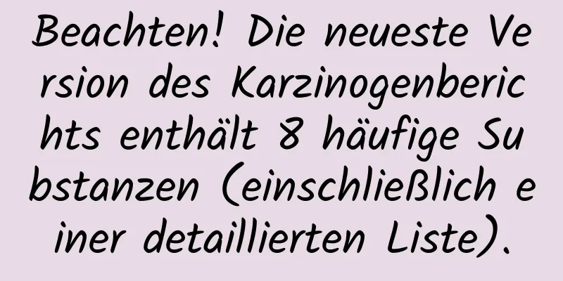 Beachten! Die neueste Version des Karzinogenberichts enthält 8 häufige Substanzen (einschließlich einer detaillierten Liste).