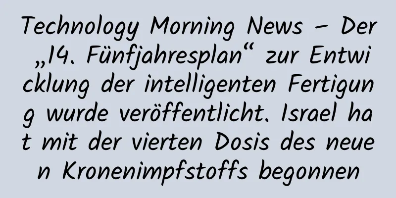 Technology Morning News – Der „14. Fünfjahresplan“ zur Entwicklung der intelligenten Fertigung wurde veröffentlicht. Israel hat mit der vierten Dosis des neuen Kronenimpfstoffs begonnen
