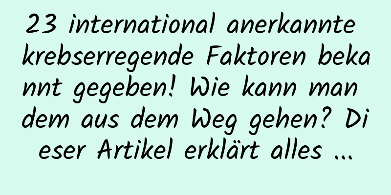 23 international anerkannte krebserregende Faktoren bekannt gegeben! Wie kann man dem aus dem Weg gehen? Dieser Artikel erklärt alles ...