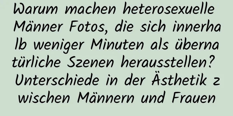 Warum machen heterosexuelle Männer Fotos, die sich innerhalb weniger Minuten als übernatürliche Szenen herausstellen? Unterschiede in der Ästhetik zwischen Männern und Frauen