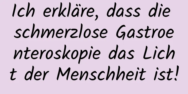 Ich erkläre, dass die schmerzlose Gastroenteroskopie das Licht der Menschheit ist!