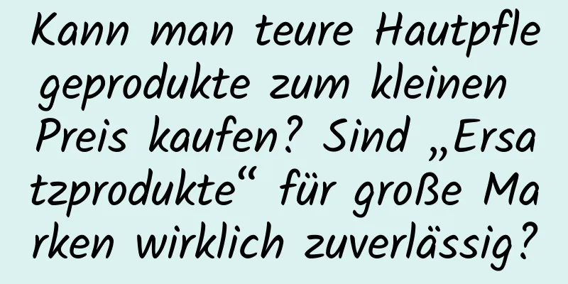 Kann man teure Hautpflegeprodukte zum kleinen Preis kaufen? Sind „Ersatzprodukte“ für große Marken wirklich zuverlässig?