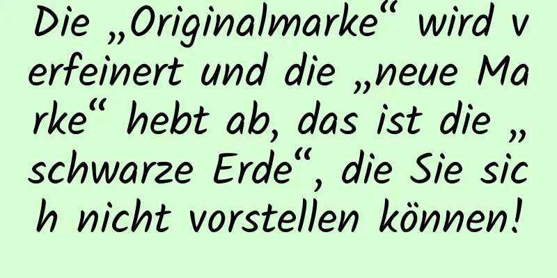Die „Originalmarke“ wird verfeinert und die „neue Marke“ hebt ab, das ist die „schwarze Erde“, die Sie sich nicht vorstellen können!
