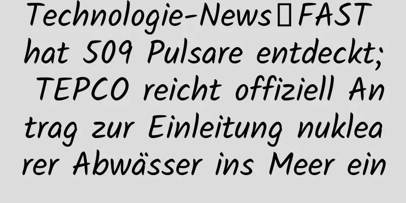 Technologie-News丨FAST hat 509 Pulsare entdeckt; TEPCO reicht offiziell Antrag zur Einleitung nuklearer Abwässer ins Meer ein