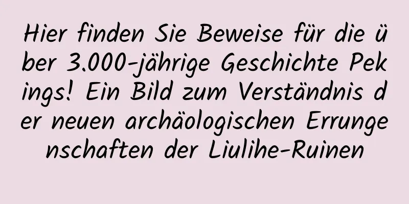 Hier finden Sie Beweise für die über 3.000-jährige Geschichte Pekings! Ein Bild zum Verständnis der neuen archäologischen Errungenschaften der Liulihe-Ruinen