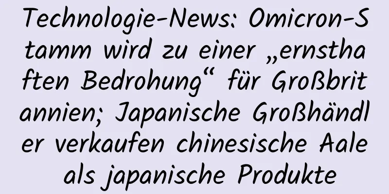 Technologie-News: Omicron-Stamm wird zu einer „ernsthaften Bedrohung“ für Großbritannien; Japanische Großhändler verkaufen chinesische Aale als japanische Produkte