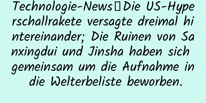 Technologie-News丨Die US-Hyperschallrakete versagte dreimal hintereinander; Die Ruinen von Sanxingdui und Jinsha haben sich gemeinsam um die Aufnahme in die Welterbeliste beworben.