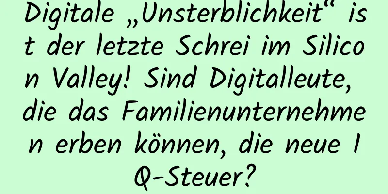 Digitale „Unsterblichkeit“ ist der letzte Schrei im Silicon Valley! Sind Digitalleute, die das Familienunternehmen erben können, die neue IQ-Steuer?