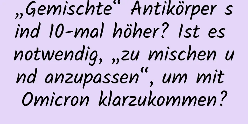 „Gemischte“ Antikörper sind 10-mal höher? Ist es notwendig, „zu mischen und anzupassen“, um mit Omicron klarzukommen?