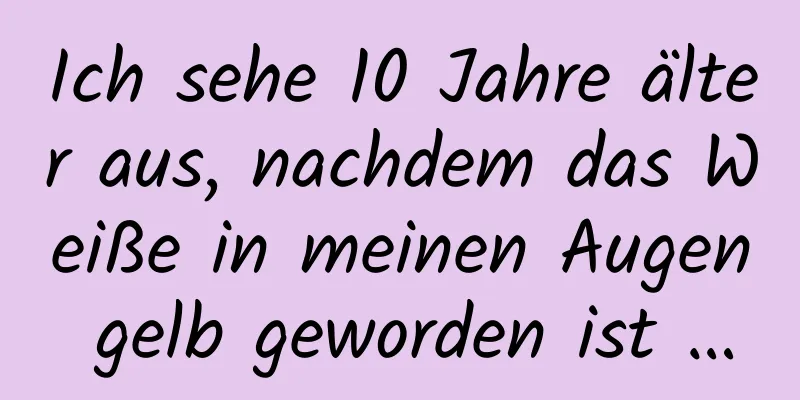 Ich sehe 10 Jahre älter aus, nachdem das Weiße in meinen Augen gelb geworden ist …
