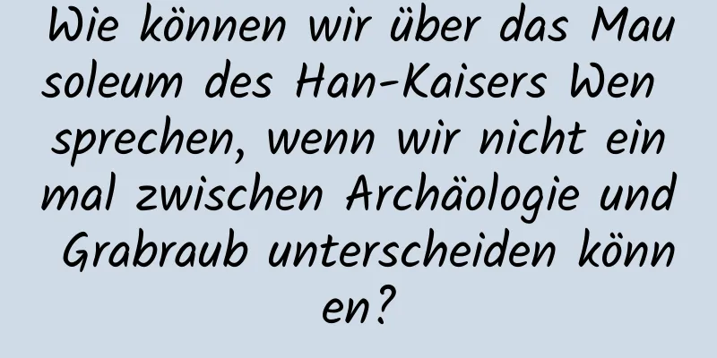 Wie können wir über das Mausoleum des Han-Kaisers Wen sprechen, wenn wir nicht einmal zwischen Archäologie und Grabraub unterscheiden können?