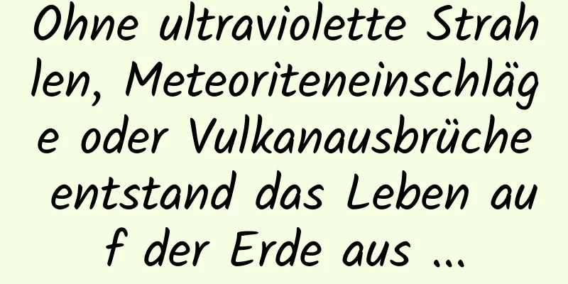 Ohne ultraviolette Strahlen, Meteoriteneinschläge oder Vulkanausbrüche entstand das Leben auf der Erde aus ...