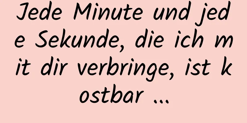Jede Minute und jede Sekunde, die ich mit dir verbringe, ist kostbar ...