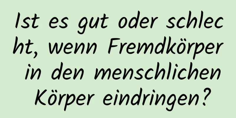 Ist es gut oder schlecht, wenn Fremdkörper in den menschlichen Körper eindringen?