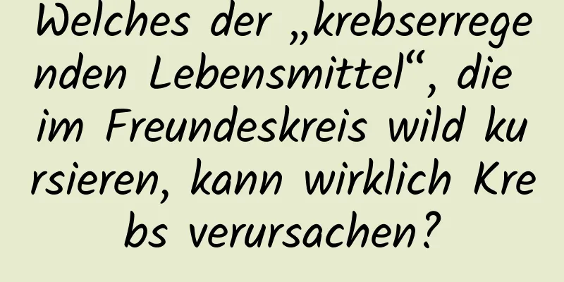 Welches der „krebserregenden Lebensmittel“, die im Freundeskreis wild kursieren, kann wirklich Krebs verursachen?